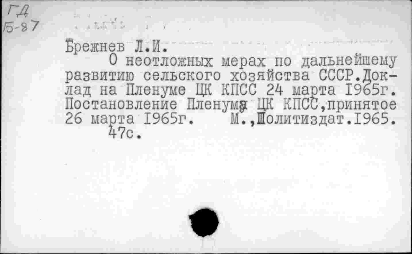 ﻿г~А
/5-3 7
Брежнев Л.И.
О неотложных мерах по дальнейшему развитию сельского хозяйства СССР.Доклад на Пленуме ЦК КПСС 24 марта 1965г. Постановление Пленуму ЦК КПСС,принятое 26 марта 1965г. М.,Политиздат.1965.
47с.